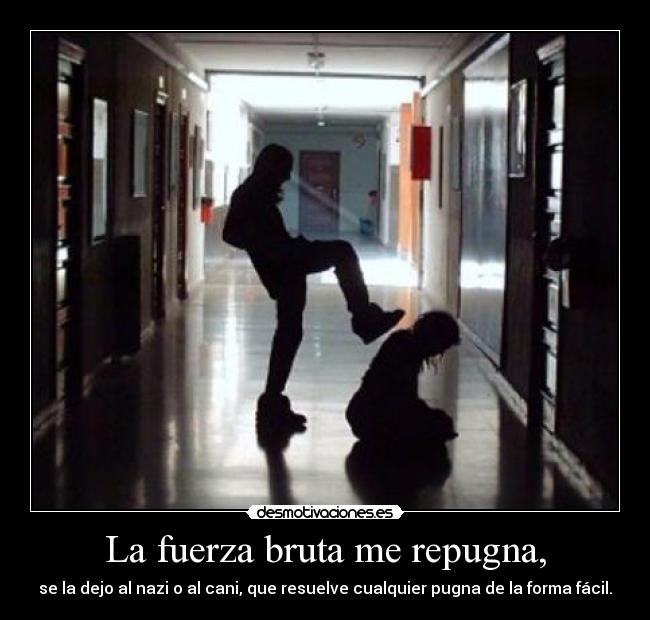 La fuerza bruta me repugna, - se la dejo al nazi o al cani, que resuelve cualquier pugna de la forma fácil.