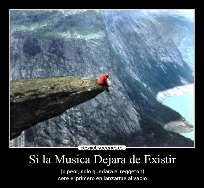 Si la Musica Dejara de Existir - (o peor, solo quedara el reggeton)
sere el primero en lanzarme al vacio