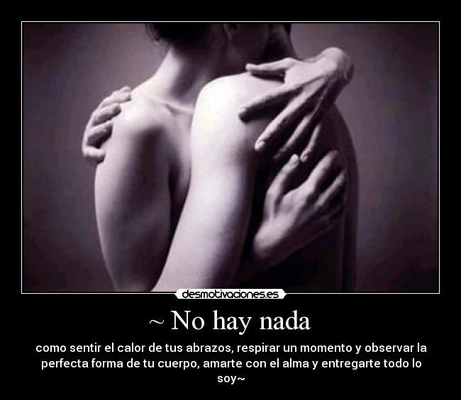 ~ No hay nada - como sentir el calor de tus abrazos, respirar un momento y observar la
perfecta forma de tu cuerpo, amarte con el alma y entregarte todo lo
soy~