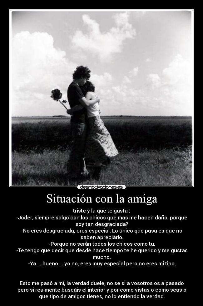 Situación con la amiga - triste y la que te gusta :
-Joder, siempre salgo con los chicos que más me hacen daño, porque
soy tan desgraciada?
-No eres desgraciada, eres especial. Lo único que pasa es que no
saben apreciarlo.
-Porque no serán todos los chicos como tu.
-Te tengo que decir que desde hace tiempo te he querido y me gustas
mucho.
-Ya.... bueno.... yo no, eres muy especial pero no eres mi tipo.


Esto me pasó a mi, la verdad duele, no se si a vosotros os a pasado
pero si realmente buscáis el interior y por como vistas o como seas o
que tipo de amigos tienes, no lo entiendo la verdad.