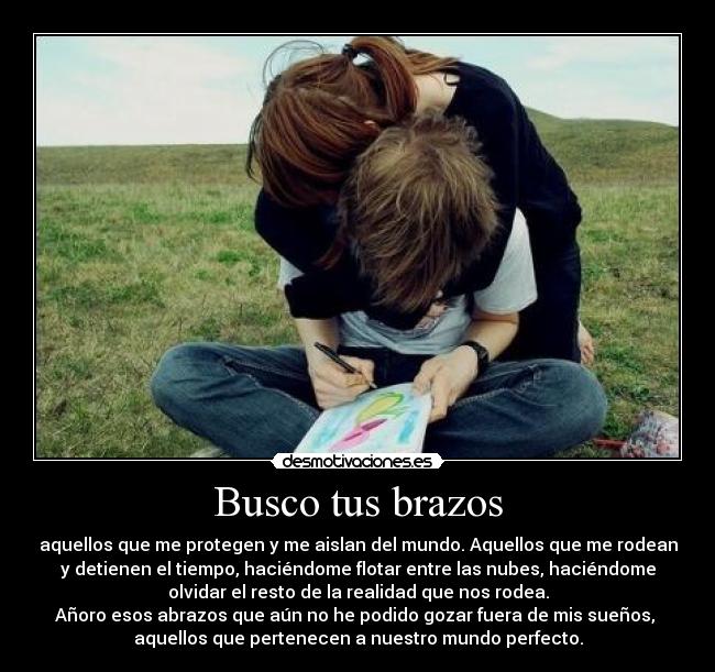 Busco tus brazos - aquellos que me protegen y me aislan del mundo. Aquellos que me rodean
y detienen el tiempo, haciéndome flotar entre las nubes, haciéndome
olvidar el resto de la realidad que nos rodea.
Añoro esos abrazos que aún no he podido gozar fuera de mis sueños,
aquellos que pertenecen a nuestro mundo perfecto.