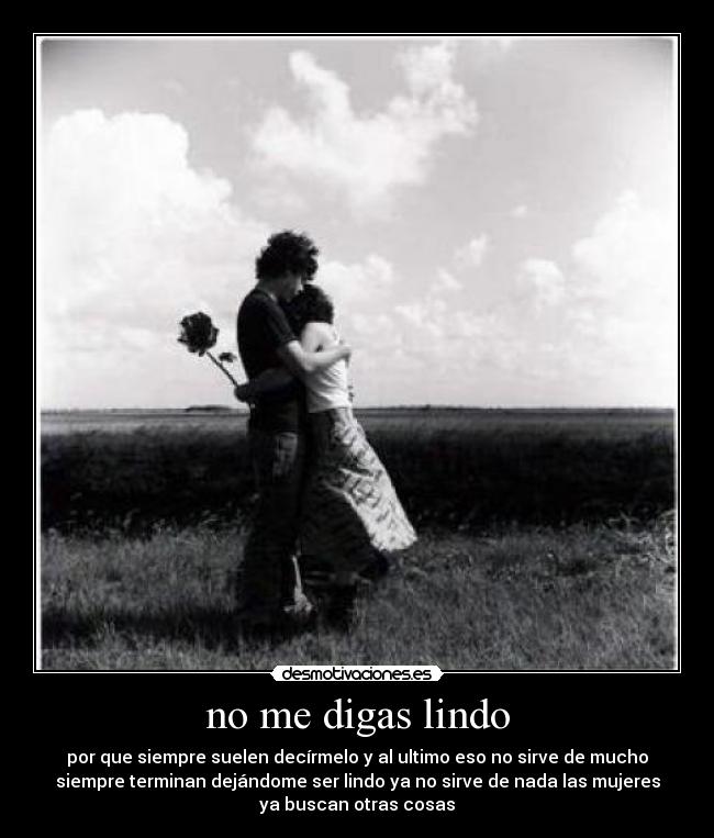 no me digas lindo - por que siempre suelen decírmelo y al ultimo eso no sirve de mucho
siempre terminan dejándome ser lindo ya no sirve de nada las mujeres
ya buscan otras cosas