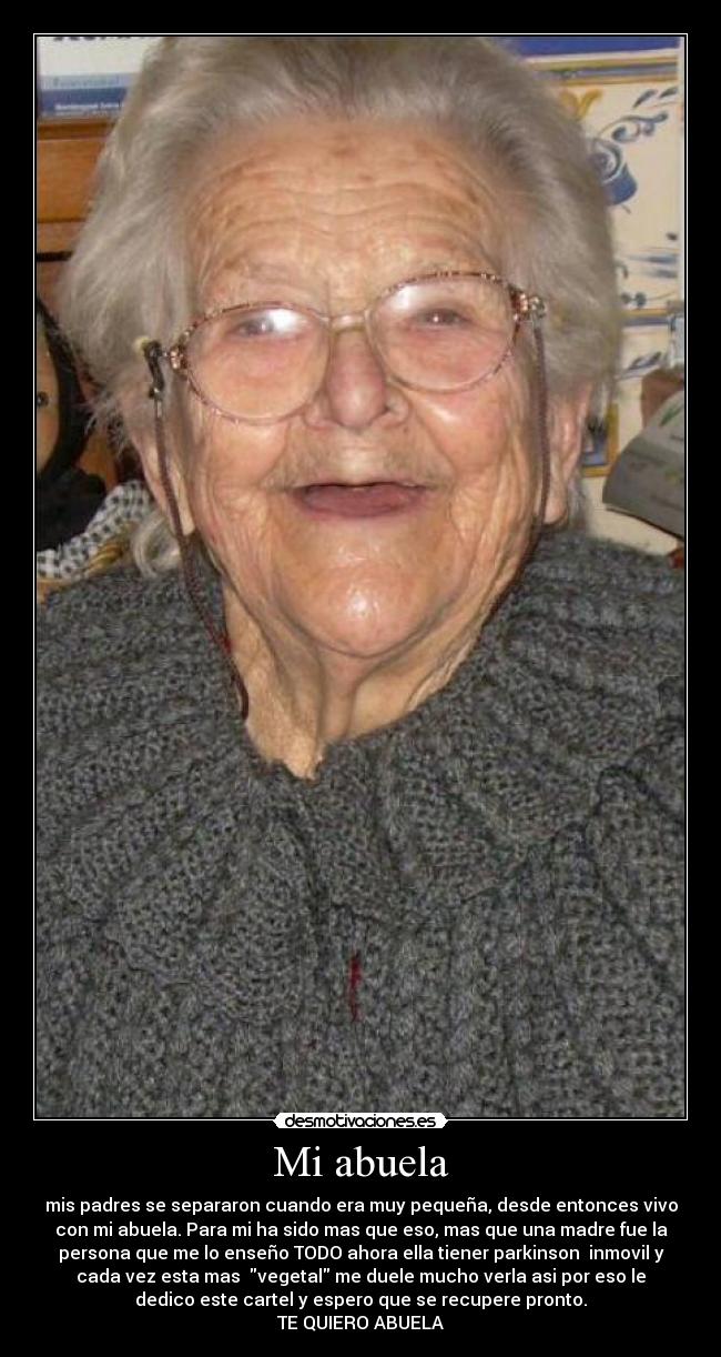 Mi abuela - mis padres se separaron cuando era muy pequeña, desde entonces vivo
con mi abuela. Para mi ha sido mas que eso, mas que una madre fue la
persona que me lo enseño TODO ahora ella tiener parkinson  inmovil y
cada vez esta mas  vegetal me duele mucho verla asi por eso le
dedico este cartel y espero que se recupere pronto.
TE QUIERO ABUELA