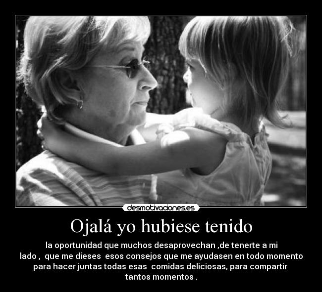 Ojalá yo hubiese tenido - la oportunidad que muchos desaprovechan ,de tenerte a mi
lado ,  que me dieses  esos consejos que me ayudasen en todo momento
para hacer juntas todas esas  comidas deliciosas, para compartir  tantos momentos .