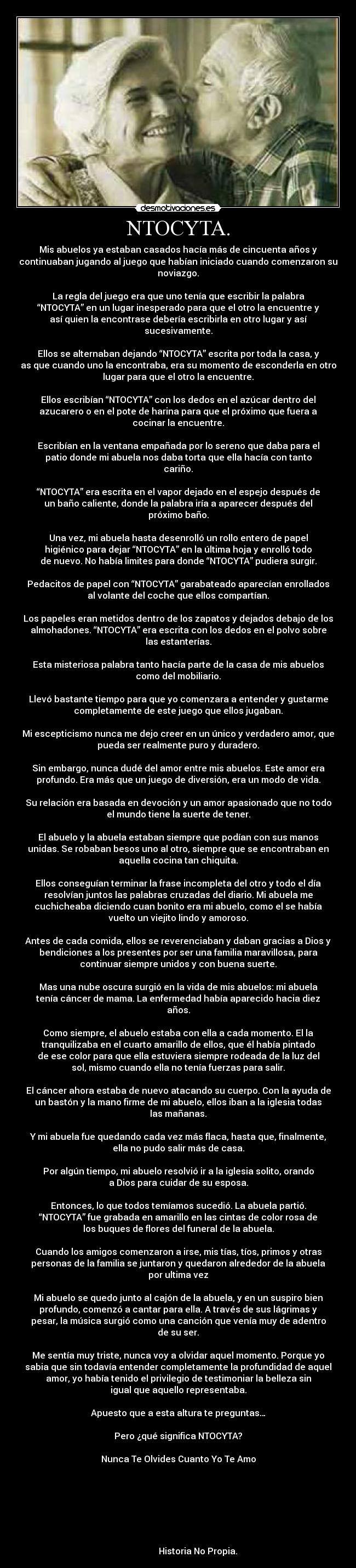 NTOCYTA. - Mis abuelos ya estaban casados hacía más de cincuenta años y
continuaban jugando al juego que habían iniciado cuando comenzaron su
noviazgo.
La regla del juego era que uno tenía que escribir la palabra
“NTOCYTA” en un lugar inesperado para que el otro la encuentre y
así quien la encontrase debería escribirla en otro lugar y así
sucesivamente.
Ellos se alternaban dejando “NTOCYTA” escrita por toda la casa, y
as que cuando uno la encontraba, era su momento de esconderla en otro
lugar para que el otro la encuentre.
Ellos escribían “NTOCYTA” con los dedos en el azúcar dentro del
azucarero o en el pote de harina para que el próximo que fuera a
cocinar la encuentre.
Escribían en la ventana empañada por lo sereno que daba para el
patio donde mi abuela nos daba torta que ella hacía con tanto
cariño.
“NTOCYTA” era escrita en el vapor dejado en el espejo después de
un baño caliente, donde la palabra iría a aparecer después del
próximo baño.
Una vez, mi abuela hasta desenrolló un rollo entero de papel
higiénico para dejar “NTOCYTA” en la última hoja y enrolló todo
de nuevo. No había limites para donde “NTOCYTA” pudiera surgir.
Pedacitos de papel con “NTOCYTA” garabateado aparecían enrollados
al volante del coche que ellos compartían.
Los papeles eran metidos dentro de los zapatos y dejados debajo de los
almohadones. “NTOCYTA” era escrita con los dedos en el polvo sobre
las estanterías.
Esta misteriosa palabra tanto hacía parte de la casa de mis abuelos
como del mobiliario.
Llevó bastante tiempo para que yo comenzara a entender y gustarme
completamente de este juego que ellos jugaban.
Mi escepticismo nunca me dejo creer en un único y verdadero amor, que
pueda ser realmente puro y duradero.
Sin embargo, nunca dudé del amor entre mis abuelos. Este amor era
profundo. Era más que un juego de diversión, era un modo de vida.
Su relación era basada en devoción y un amor apasionado que no todo
el mundo tiene la suerte de tener.
El abuelo y la abuela estaban siempre que podían con sus manos
unidas. Se robaban besos uno al otro, siempre que se encontraban en
aquella cocina tan chiquita.
Ellos conseguían terminar la frase incompleta del otro y todo el día
resolvían juntos las palabras cruzadas del diario. Mi abuela me
cuchicheaba diciendo cuan bonito era mi abuelo, como el se había
vuelto un viejito lindo y amoroso.
Antes de cada comida, ellos se reverenciaban y daban gracias a Dios y
bendiciones a los presentes por ser una familia maravillosa, para
continuar siempre unidos y con buena suerte.
Mas una nube oscura surgió en la vida de mis abuelos: mi abuela
tenía cáncer de mama. La enfermedad había aparecido hacia diez
años.
Como siempre, el abuelo estaba con ella a cada momento. El la
tranquilizaba en el cuarto amarillo de ellos, que él había pintado
de ese color para que ella estuviera siempre rodeada de la luz del
sol, mismo cuando ella no tenía fuerzas para salir.
El cáncer ahora estaba de nuevo atacando su cuerpo. Con la ayuda de
un bastón y la mano firme de mi abuelo, ellos iban a la iglesia todas
las mañanas.
Y mi abuela fue quedando cada vez más flaca, hasta que, finalmente,
ella no pudo salir más de casa.
Por algún tiempo, mi abuelo resolvió ir a la iglesia solito, orando
a Dios para cuidar de su esposa.
Entonces, lo que todos temíamos sucedió. La abuela partió.
“NTOCYTA” fue grabada en amarillo en las cintas de color rosa de
los buques de flores del funeral de la abuela.
Cuando los amigos comenzaron a irse, mis tías, tíos, primos y otras
personas de la familia se juntaron y quedaron alrededor de la abuela
por ultima vez
Mi abuelo se quedo junto al cajón de la abuela, y en un suspiro bien
profundo, comenzó a cantar para ella. A través de sus lágrimas y
pesar, la música surgió como una canción que venía muy de adentro
de su ser.
Me sentía muy triste, nunca voy a olvidar aquel momento. Porque yo
sabia que sin todavía entender completamente la profundidad de aquel
amor, yo había tenido el privilegio de testimoniar la belleza sin
igual que aquello representaba.
Apuesto que a esta altura te preguntas…
Pero ¿qué significa NTOCYTA?
Nunca Te Olvides Cuanto Yo Te Amo
Historia No Propia.