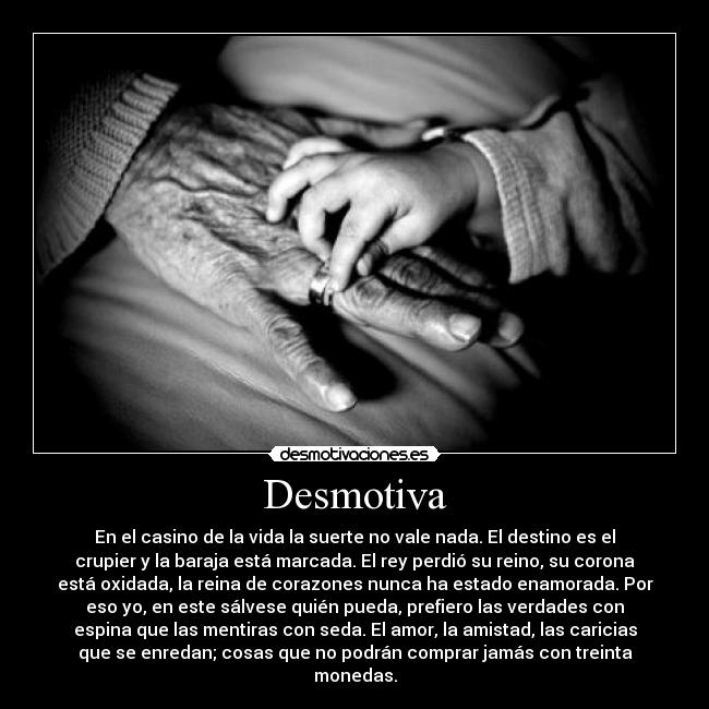 Desmotiva - En el casino de la vida la suerte no vale nada. El destino es el
crupier y la baraja está marcada. El rey perdió su reino, su corona
está oxidada, la reina de corazones nunca ha estado enamorada. Por
eso yo, en este sálvese quién pueda, prefiero las verdades con
espina que las mentiras con seda. El amor, la amistad, las caricias
que se enredan; cosas que no podrán comprar jamás con treinta
monedas.