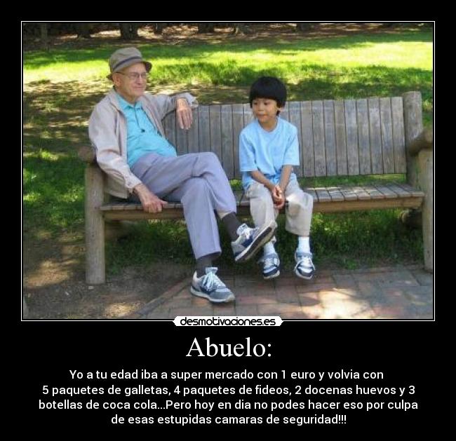 Abuelo: - Yo a tu edad iba a super mercado con 1 euro y volvia con 
5 paquetes de galletas, 4 paquetes de fideos, 2 docenas huevos y 3
botellas de coca cola...Pero hoy en dia no podes hacer eso por culpa
de esas estupidas camaras de seguridad!!!
