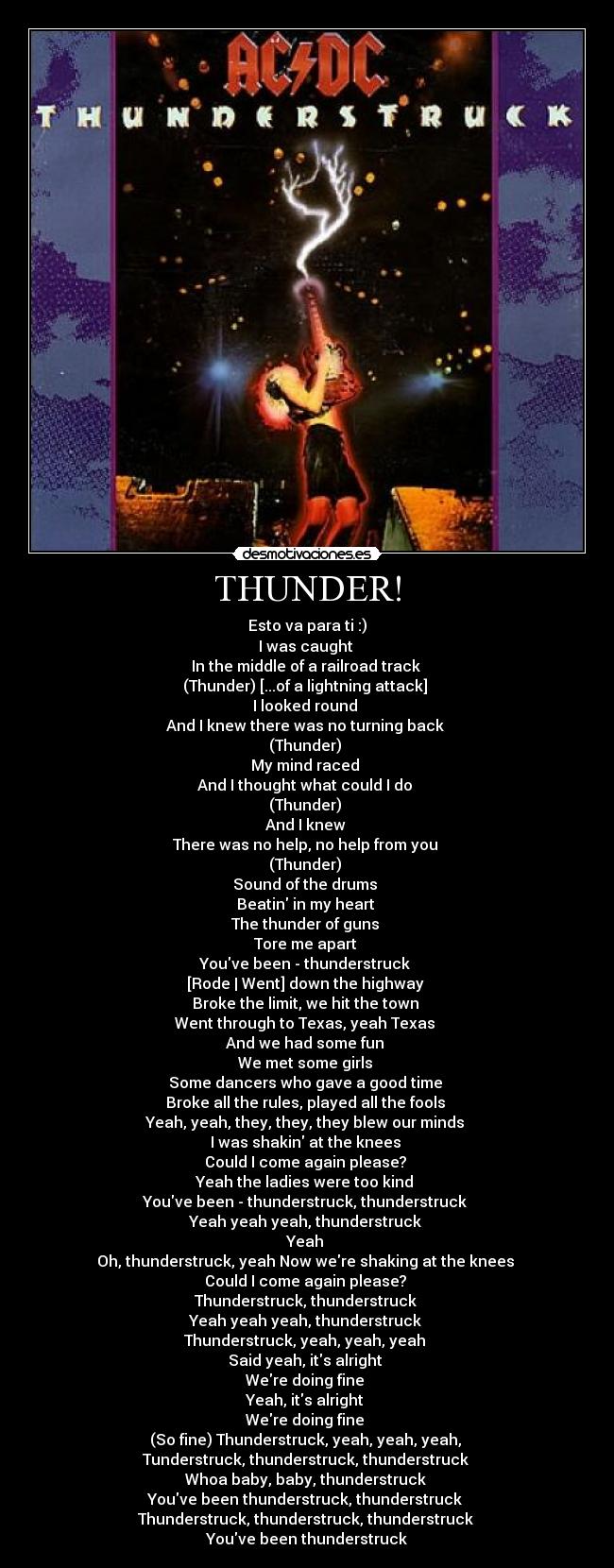 THUNDER! - Esto va para ti :)
I was caught 
In the middle of a railroad track 
(Thunder) [...of a lightning attack] 
I looked round 
And I knew there was no turning back 
(Thunder) 
My mind raced 
And I thought what could I do 
(Thunder) 
And I knew 
There was no help, no help from you 
(Thunder) 
Sound of the drums 
Beatin in my heart 
The thunder of guns 
Tore me apart 
Youve been - thunderstruck 
[Rode | Went] down the highway 
Broke the limit, we hit the town 
Went through to Texas, yeah Texas 
And we had some fun 
We met some girls 
Some dancers who gave a good time 
Broke all the rules, played all the fools 
Yeah, yeah, they, they, they blew our minds 
I was shakin at the knees 
Could I come again please? 
Yeah the ladies were too kind 
Youve been - thunderstruck, thunderstruck 
Yeah yeah yeah, thunderstruck 
Yeah 
Oh, thunderstruck, yeah Now were shaking at the knees 
Could I come again please? 
Thunderstruck, thunderstruck 
Yeah yeah yeah, thunderstruck 
Thunderstruck, yeah, yeah, yeah 
Said yeah, its alright 
Were doing fine 
Yeah, its alright 
Were doing fine 
(So fine) Thunderstruck, yeah, yeah, yeah, 
Tunderstruck, thunderstruck, thunderstruck 
Whoa baby, baby, thunderstruck 
Youve been thunderstruck, thunderstruck 
Thunderstruck, thunderstruck, thunderstruck 
Youve been thunderstruck