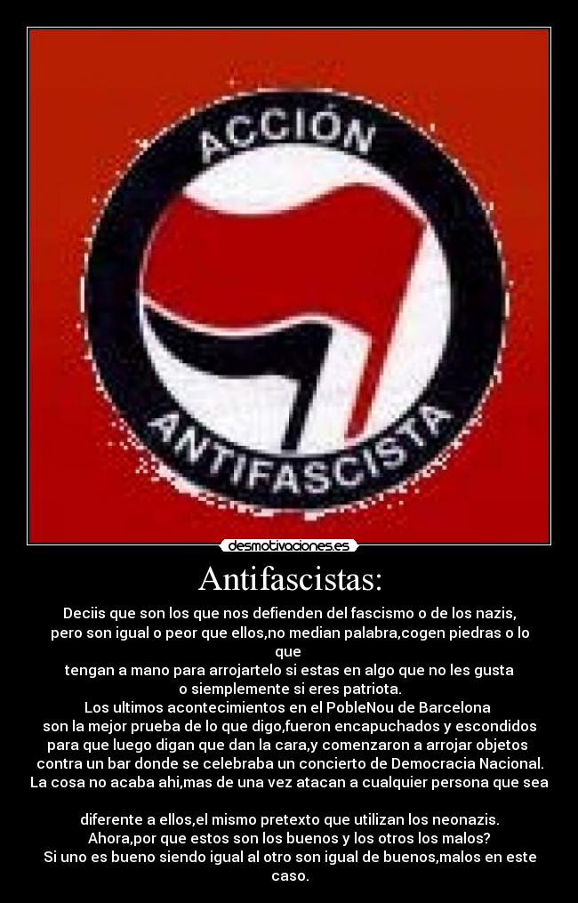 Antifascistas: - Deciis que son los que nos defienden del fascismo o de los nazis,
pero son igual o peor que ellos,no median palabra,cogen piedras o lo que 
tengan a mano para arrojartelo si estas en algo que no les gusta
o siemplemente si eres patriota.
Los ultimos acontecimientos en el PobleNou de Barcelona 
son la mejor prueba de lo que digo,fueron encapuchados y escondidos
para que luego digan que dan la cara,y comenzaron a arrojar objetos 
contra un bar donde se celebraba un concierto de Democracia Nacional.
La cosa no acaba ahi,mas de una vez atacan a cualquier persona que sea 
diferente a ellos,el mismo pretexto que utilizan los neonazis.
Ahora,por que estos son los buenos y los otros los malos?
Si uno es bueno siendo igual al otro son igual de buenos,malos en este caso.