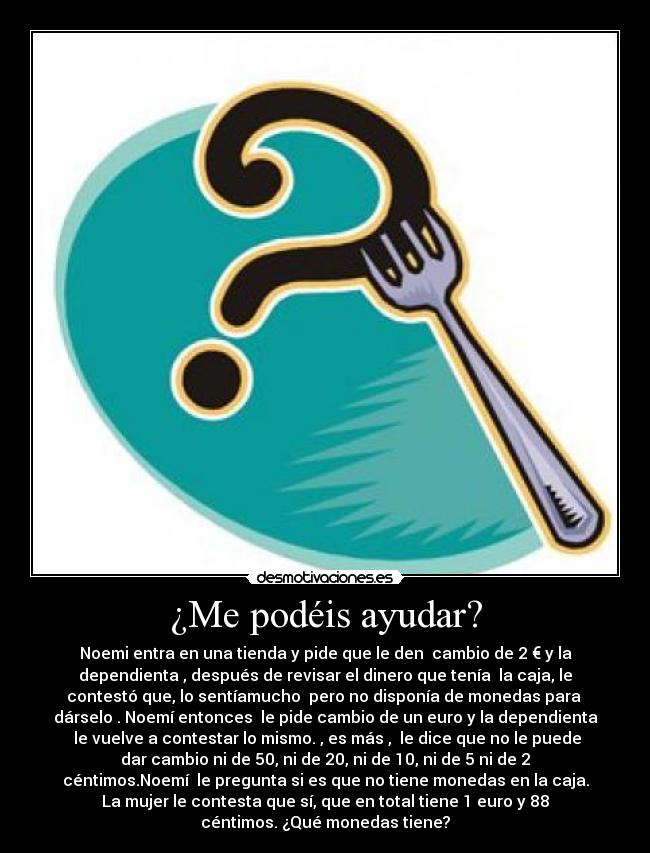 ¿Me podéis ayudar? - Noemi entra en una tienda y pide que le den cambio de 2 € y la
dependienta , después de revisar el dinero que tenía la caja, le
contestó que, lo sentíamucho pero no disponía de monedas para
dárselo . Noemí entonces le pide cambio de un euro y la dependienta
le vuelve a contestar lo mismo. , es más , le dice que no le puede
dar cambio ni de 50, ni de 20, ni de 10, ni de 5 ni de 2
céntimos.Noemí le pregunta si es que no tiene monedas en la caja.
La mujer le contesta que sí, que en total tiene 1 euro y 88
céntimos. ¿Qué monedas tiene?