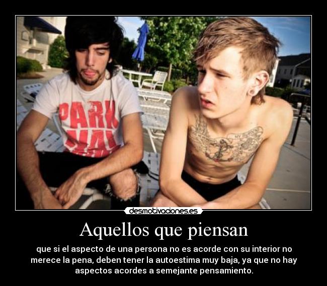 Aquellos que piensan - que si el aspecto de una persona no es acorde con su interior no
merece la pena, deben tener la autoestima muy baja, ya que no hay
aspectos acordes a semejante pensamiento.