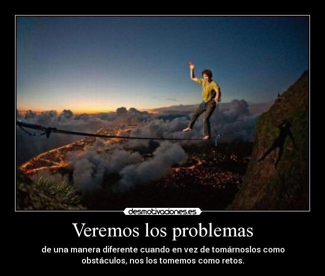 Veremos los problemas - de una manera diferente cuando en vez de tomárnoslos como
obstáculos, nos los tomemos como retos.