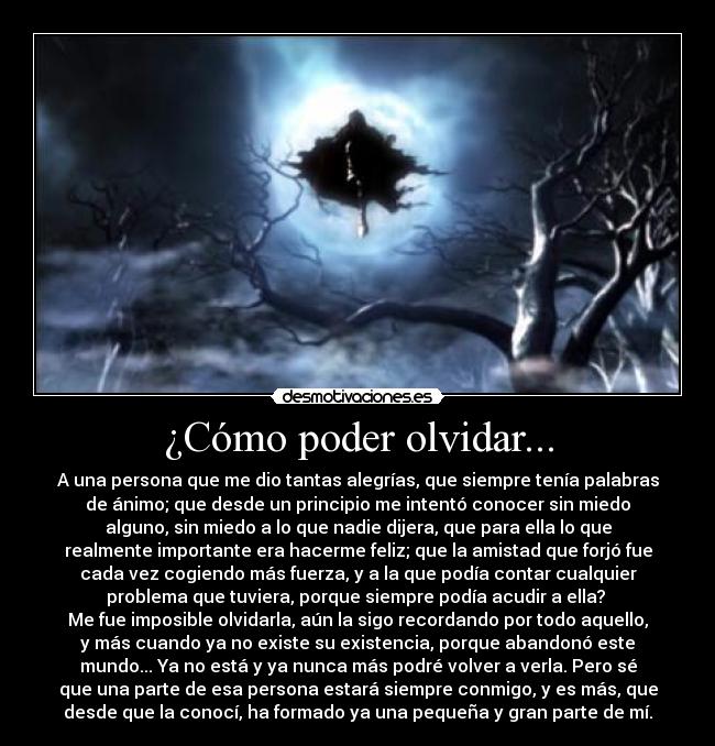 ¿Cómo poder olvidar... - A una persona que me dio tantas alegrías, que siempre tenía palabras
de ánimo; que desde un principio me intentó conocer sin miedo
alguno, sin miedo a lo que nadie dijera, que para ella lo que
realmente importante era hacerme feliz; que la amistad que forjó fue
cada vez cogiendo más fuerza, y a la que podía contar cualquier
problema que tuviera, porque siempre podía acudir a ella? 
Me fue imposible olvidarla, aún la sigo recordando por todo aquello,
y más cuando ya no existe su existencia, porque abandonó este
mundo... Ya no está y ya nunca más podré volver a verla. Pero sé
que una parte de esa persona estará siempre conmigo, y es más, que
desde que la conocí, ha formado ya una pequeña y gran parte de mí.