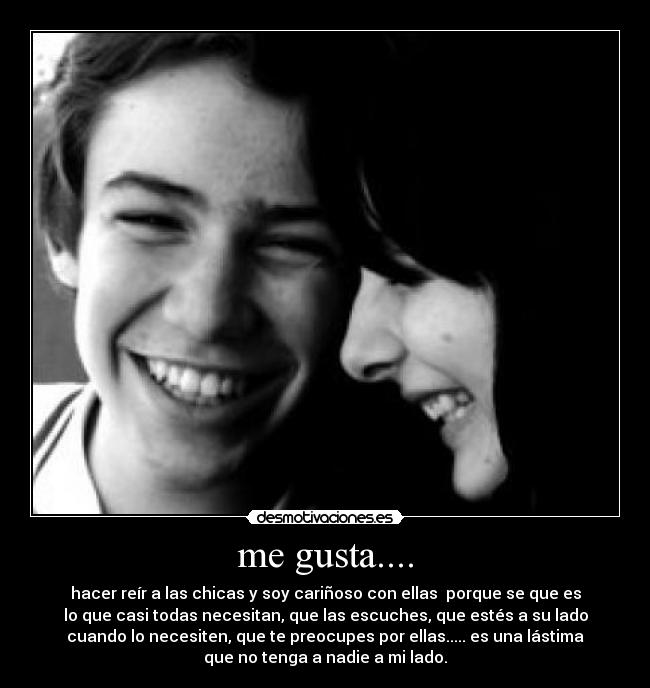 me gusta.... - hacer reír a las chicas y soy cariñoso con ellas porque se que es
lo que casi todas necesitan, que las escuches, que estés a su lado
cuando lo necesiten, que te preocupes por ellas..... es una lástima
que no tenga a nadie a mi lado.