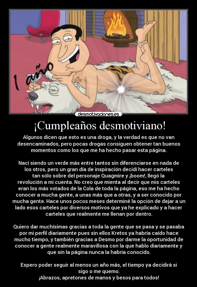 ¡Cumpleaños desmotiviano! - Algunos dicen que esto es una droga, y la verdad es que no van
desencaminados, pero pocas drogas consiguen obtener tan buenos
momentos como los que me ha hecho pasar esta página.

Nací siendo un verde más entre tantos sin diferenciarse en nada de
los otros, pero un gran día de inspiración decidí hacer carteles
tan sólo sobre del personaje Quagmire y ¡boom!, llegó la
revolución a mi cuenta. No creo que mienta al decir que mis carteles
eran los más votados de la Cola de toda la página, eso me ha hecho
conocer a mucha gente, a unas más que a otras, y a ser conocido por
mucha gente. Hace unos pocos meses determiné la opción de dejar a un
lado esos carteles por diversos motivos que ya he explicado y a hacer
carteles que realmente me llenan por dentro.

Quiero dar muchísimas gracias a toda la gente que se pasa y se pasaba
por mi perfil diariamente pues sin ellos Kretos ya habría caído hace
mucho tiempo, y también gracias a Desmo por darme la oportunidad de
conocer a gente realmente maravillosa con la que hablo diariamente y
que sin la página nunca la habría conocido.

Espero poder seguir al menos un año más, el tiempo ya decidirá si
sigo o me quemo.
¡Abrazos, apretones de manos y besos para todos!