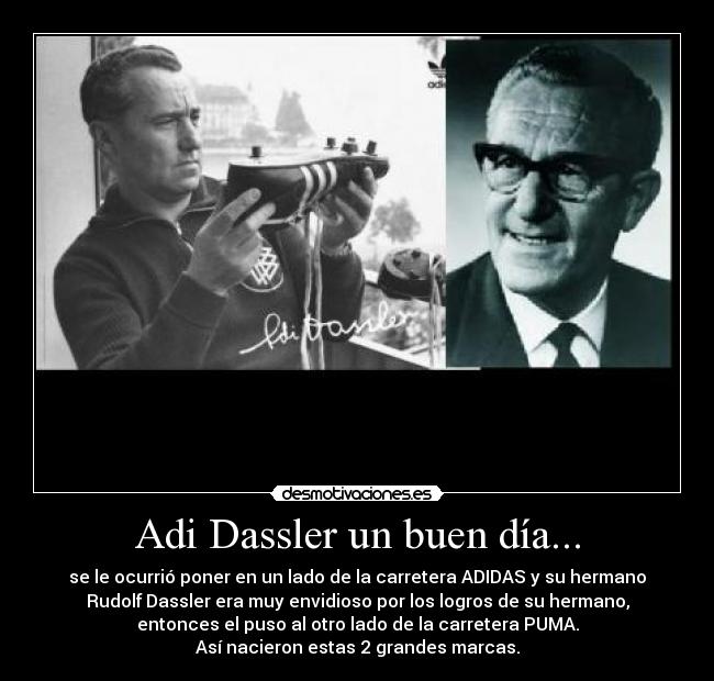 Adi Dassler un buen día... - se le ocurrió poner en un lado de la carretera ADIDAS y su hermano
Rudolf Dassler era muy envidioso por los logros de su hermano,
entonces el puso al otro lado de la carretera PUMA.
Así nacieron estas 2 grandes marcas.