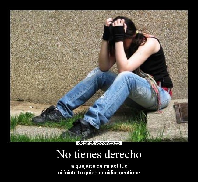 No tienes derecho - a quejarte de mi actitud
 si fuiste tú quien decidió mentirme.