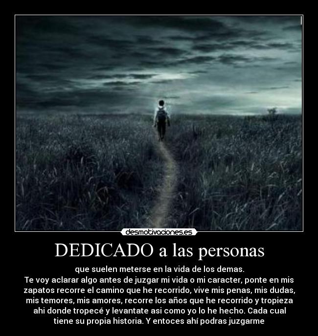 DEDICADO a las personas - que suelen meterse en la vida de los demas.
Te voy aclarar algo antes de juzgar mi vida o mi caracter, ponte en mis
zapatos recorre el camino que he recorrido, vive mis penas, mis dudas,
mis temores, mis amores, recorre los años que he recorrido y tropieza
ahi donde tropecé y levantate asi como yo lo he hecho. Cada cual
tiene su propia historia. Y entoces ahí podras juzgarme