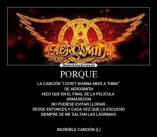PORQUE - LA CANCIÓN I DONT WANNA MISS A THING
DE AEROSMITH
HIZO QUE EN EL FINAL DE LA PELÍCULA 
ARMAGEDON
NO PUDIESE EVITAR LLORAR.
DESDE ENTONCES,Y CADA VEZ QUE LA ESCUCHO
SIEMPRE SE ME SALTAN LAS LÁGRIMAS.


INCREÍBLE CANCIÓN (L)