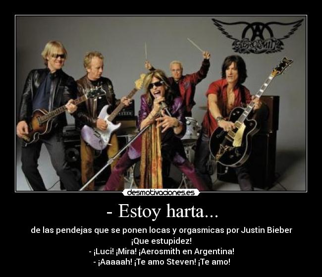 - Estoy harta... - de las pendejas que se ponen locas y orgasmicas por Justin Bieber ¡Que estupidez!
- ¡Luci! ¡Mira! ¡Aerosmith en Argentina!
- ¡Aaaaah! ¡Te amo Steven! ¡Te amo!