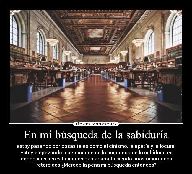 En mi búsqueda de la sabiduría - estoy pasando por cosas tales como el cinismo, la apatía y la locura.
Estoy empezando a pensar que en la búsqueda de la sabiduría es
donde mas seres humanos han acabado siendo unos amargados
retorcidos ¿Merece la pena mi búsqueda entonces?