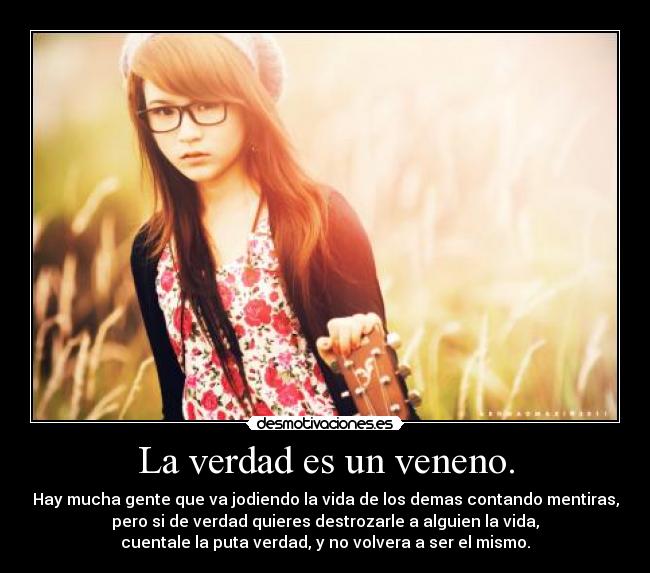 La verdad es un veneno. - Hay mucha gente que va jodiendo la vida de los demas contando mentiras,
pero si de verdad quieres destrozarle a alguien la vida,
cuentale la puta verdad, y no volvera a ser el mismo.