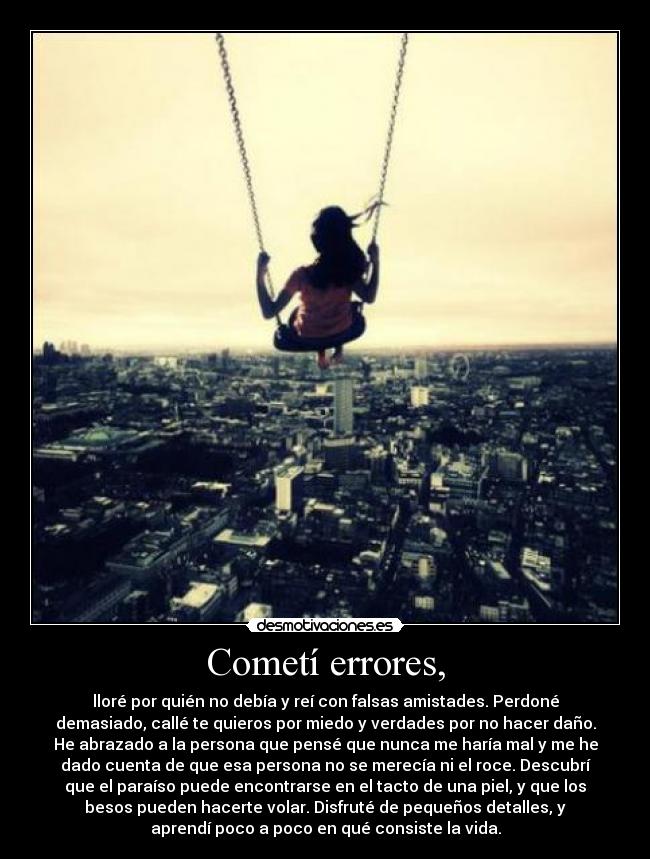 Cometí errores, - lloré por quién no debía y reí con falsas amistades. Perdoné
demasiado, callé te quieros por miedo y verdades por no hacer daño.
He abrazado a la persona que pensé que nunca me haría mal y me he
dado cuenta de que esa persona no se merecía ni el roce. Descubrí
que el paraíso puede encontrarse en el tacto de una piel, y que los
besos pueden hacerte volar. Disfruté de pequeños detalles, y
aprendí poco a poco en qué consiste la vida.