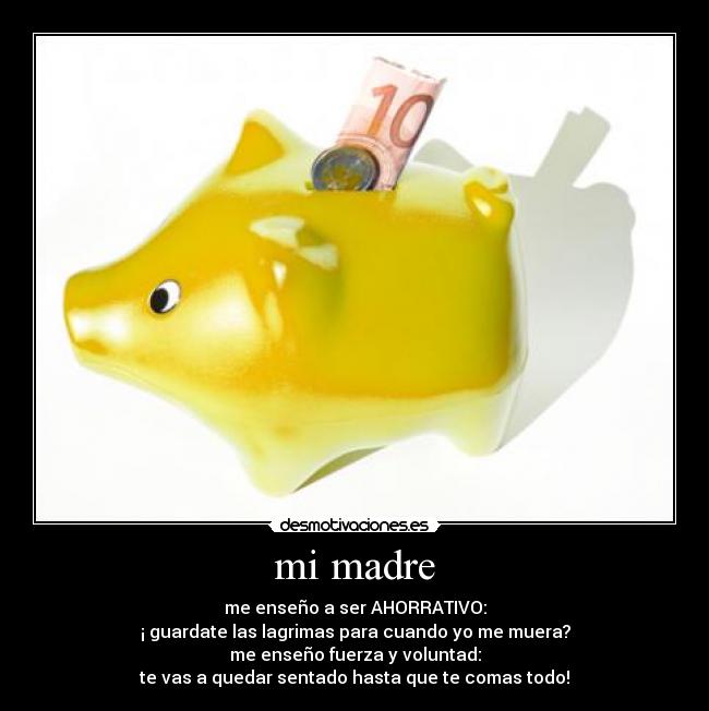 mi madre - me enseño a ser AHORRATIVO:
¡ guardate las lagrimas para cuando yo me muera?
me enseño fuerza y voluntad:
te vas a quedar sentado hasta que te comas todo!