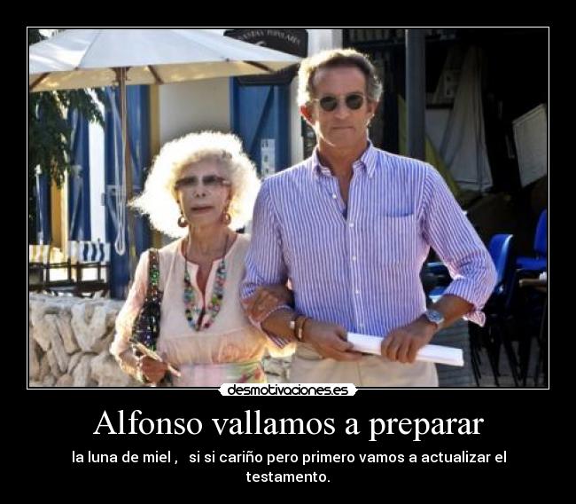 Alfonso vallamos a preparar - la luna de miel ,   si si cariño pero primero vamos a actualizar el testamento.