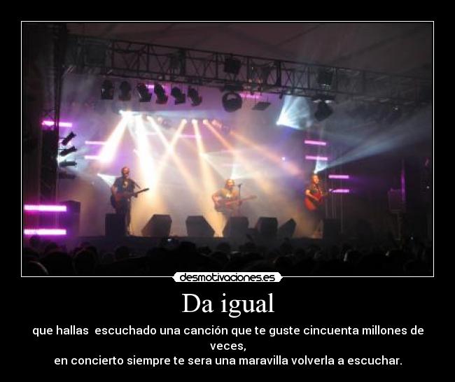 Da igual - que hallas  escuchado una canción que te guste cincuenta millones de veces,
en concierto siempre te sera una maravilla volverla a escuchar.