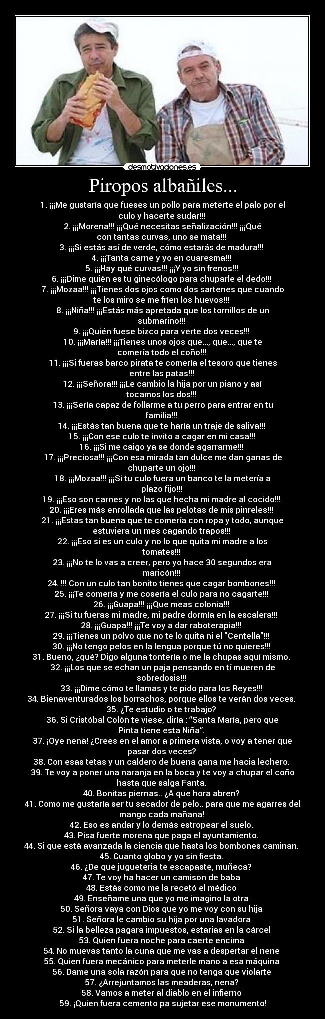 Piropos albañiles... - 1. ¡¡¡Me gustaría que fueses un pollo para meterte el palo por el
culo y hacerte sudar!!!
2. ¡¡¡Morena!!! ¡¡¡Qué necesitas señalización!!! ¡¡¡Qué
con tantas curvas, uno se mata!!!
3. ¡¡¡Si estás así de verde, cómo estarás de madura!!!
4. ¡¡¡Tanta carne y yo en cuaresma!!!
5. ¡¡¡Hay qué curvas!!! ¡¡¡Y yo sin frenos!!!
6. ¡¡¡Dime quién es tu ginecólogo para chuparle el dedo!!!
7. ¡¡¡Mozaa!!! ¡¡¡Tienes dos ojos como dos sartenes que cuando
te los miro se me fríen los huevos!!!
8. ¡¡¡Niña!!! ¡¡¡Estás más apretada que los tornillos de un
submarino!!!
9. ¡¡¡Quién fuese bizco para verte dos veces!!!
10. ¡¡¡María!!! ¡¡¡Tienes unos ojos que..., que..., que te
comería todo el coño!!!
11. ¡¡¡Si fueras barco pirata te comería el tesoro que tienes
entre las patas!!!
12. ¡¡¡Señora!!! ¡¡¡Le cambio la hija por un piano y así
tocamos los dos!!!
13. ¡¡¡Sería capaz de follarme a tu perro para entrar en tu
familia!!!
14. ¡¡¡Estás tan buena que te haría un traje de saliva!!!
15. ¡¡¡Con ese culo te invito a cagar en mi casa!!!
16. ¡¡¡Si me caigo ya se donde agarrarme!!!
17. ¡¡¡Preciosa!!! ¡¡¡Con esa mirada tan dulce me dan ganas de
chuparte un ojo!!!
18. ¡¡¡Mozaa!!! ¡¡¡Si tu culo fuera un banco te la metería a
plazo fijo!!!
19. ¡¡¡Eso son carnes y no las que hecha mi madre al cocido!!!
20. ¡¡¡Eres más enrollada que las pelotas de mis pinreles!!!
21. ¡¡¡Estas tan buena que te comería con ropa y todo, aunque
estuviera un mes cagando trapos!!!
22. ¡¡¡Eso si es un culo y no lo que quita mi madre a los
tomates!!!
23. ¡¡¡No te lo vas a creer, pero yo hace 30 segundos era
maricón!!!
24. !!! Con un culo tan bonito tienes que cagar bombones!!!
25. ¡¡¡Te comería y me cosería el culo para no cagarte!!!
26. ¡¡¡Guapa!!! ¡¡¡Que meas colonia!!!
27. ¡¡¡Si tu fueras mi madre, mi padre dormía en la escalera!!!
28. ¡¡¡Guapa!!! ¡¡¡Te voy a dar raboterapia!!!
29. ¡¡¡Tienes un polvo que no te lo quita ni el Centella!!!
30. ¡¡¡No tengo pelos en la lengua porque tú no quieres!!!
31. Bueno, ¿qué? Digo alguna tontería o me la chupas aquí mismo.
32. ¡¡¡Los que se echan un paja pensando en tí mueren de
sobredosis!!!
33. ¡¡¡Dime cómo te llamas y te pido para los Reyes!!!
34. Bienaventurados los borrachos, porque ellos te verán dos veces.
35. ¿Te estudio o te trabajo?
36. Si Cristóbal Colón te viese, diría : “Santa María, pero que
Pinta tiene esta Niña”.
37. ¡Oye nena! ¿Crees en el amor a primera vista, o voy a tener que
pasar dos veces?
38. Con esas tetas y un caldero de buena gana me hacia lechero.
39. Te voy a poner una naranja en la boca y te voy a chupar el coño
hasta que salga Fanta.
40. Bonitas piernas.. ¿A que hora abren?
41. Como me gustaría ser tu secador de pelo.. para que me agarres del
mango cada mañana!
42. Eso es andar y lo demás estropear el suelo.
43. Pisa fuerte morena que paga el ayuntamiento.
44. Si que está avanzada la ciencia que hasta los bombones caminan.
45. Cuanto globo y yo sin fiesta.
46. ¿De que jugueteria te escapaste, muñeca?
47. Te voy ha hacer un camison de baba
48. Estás como me la recetó el médico
49. Enseñame una que yo me imagino la otra
50. Señora vaya con Dios que yo me voy con su hija
51. Señora le cambio su hija por una lavadora
52. Si la belleza pagara impuestos, estarias en la cárcel
53. Quien fuera noche para caerte encima
54. No muevas tanto la cuna que me vas a despertar el nene
55. Quien fuera mecánico para meterle mano a esa máquina
56. Dame una sola razón para que no tenga que violarte
57. ¿Arrejuntamos las meaderas, nena?
58. Vamos a meter al diablo en el infierno
59. ¡Quien fuera cemento pa sujetar ese monumento!