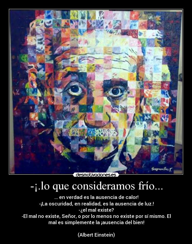 -¡.lo que consideramos frío... - ... en verdad es la ausencia de calor!
-¡La oscuridad, en realidad, es la ausencia de luz.!
-¿el mal existe?
-El mal no existe, Señor, o por lo menos no existe por sí mismo. El
mal es simplemente la ¡ausencia del bien!

(Albert Einstein)