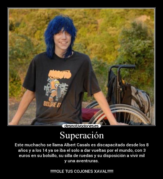 Superación - Este muchacho se llama Albert Casals es discapacitado desde los 8
años y a los 14 ya se iba el solo a dar vueltas por el mundo, con 3
euros en su bolsillo, su silla de ruedas y su disposición a vivir mil
y una aventruras.
!!!!!!OLE TUS COJONES XAVAL!!!!!!