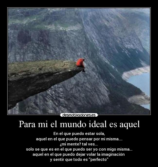 Para mi el mundo ideal es aquel - En el que puedo estar sola,
aquel en el que puedo pensar por mi misma....
¿mi mente? tal ves... 
solo se que es en el que puedo ser yo con migo misma...
aquel en el que puedo dejar volar la imaginación 
y sentir que todo es perfecto