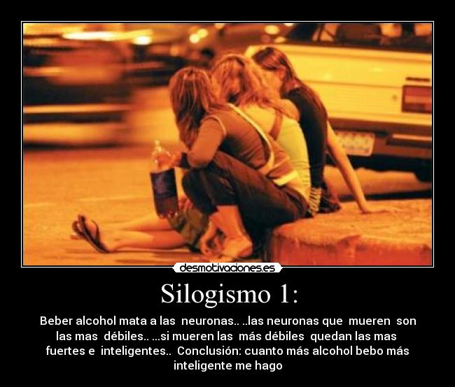 Silogismo 1: - Beber alcohol mata a las  neuronas.. ..las neuronas que  mueren  son
las mas  débiles.. ...si mueren las  más débiles  quedan las mas 
fuertes e  inteligentes..  Conclusión: cuanto más alcohol bebo más
inteligente me hago