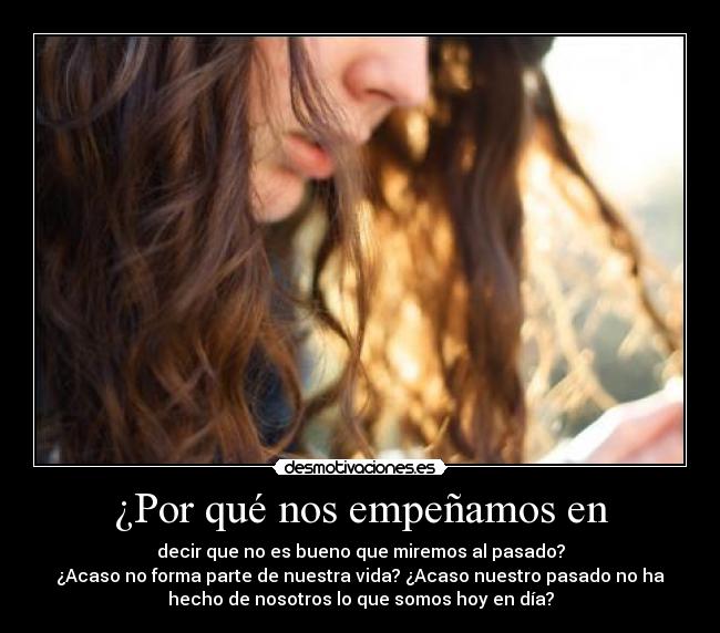¿Por qué nos empeñamos en - decir que no es bueno que miremos al pasado?
¿Acaso no forma parte de nuestra vida? ¿Acaso nuestro pasado no ha
hecho de nosotros lo que somos hoy en día?
