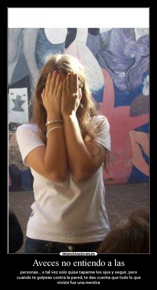 Aveces no entiendo a las - personas... o tal vez solo quise taparme los ojos y seguir, pero
cuando te golpeas contra la pared, te das cuenta que todo lo que
viviste fue una mentira
