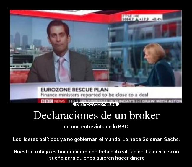 Declaraciones de un broker - en una entrevista en la BBC.

Los líderes políticos ya no gobiernan el mundo. Lo hace Goldman Sachs.

Nuestro trabajo es hacer dinero con toda esta situación. La crisis es un
 sueño para quienes quieren hacer dinero