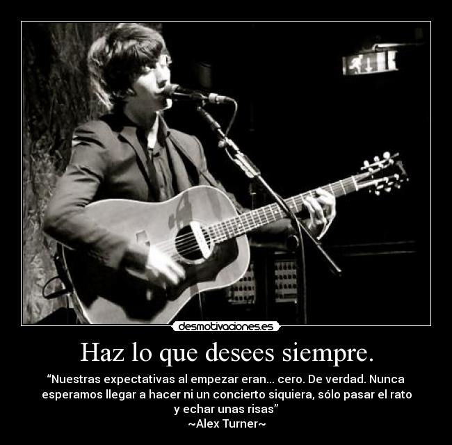 Haz lo que desees siempre. - “Nuestras expectativas al empezar eran... cero. De verdad. Nunca
esperamos llegar a hacer ni un concierto siquiera, sólo pasar el rato
y echar unas risas”
~Alex Turner~