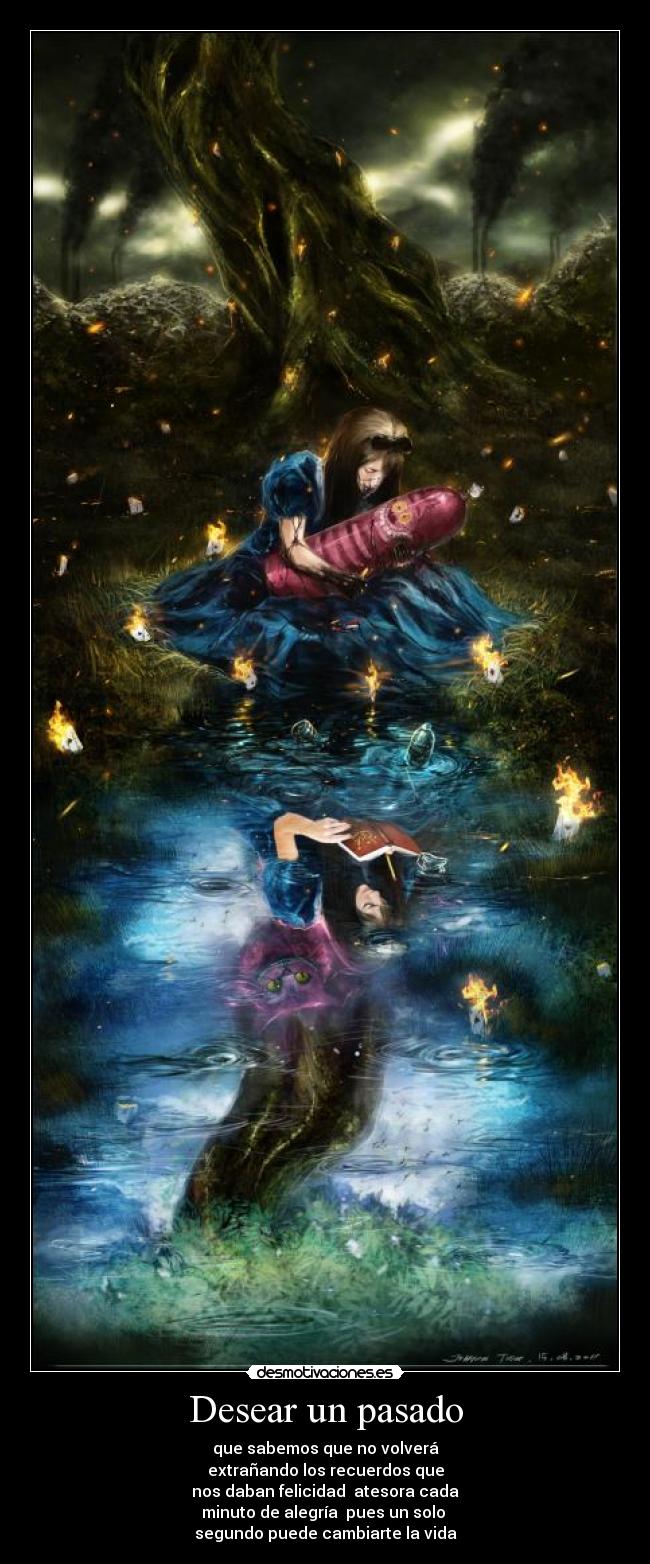 Desear un pasado - que sabemos que no volverá
extrañando los recuerdos que
nos daban felicidad atesora cada
minuto de alegría pues un solo
segundo puede cambiarte la vida