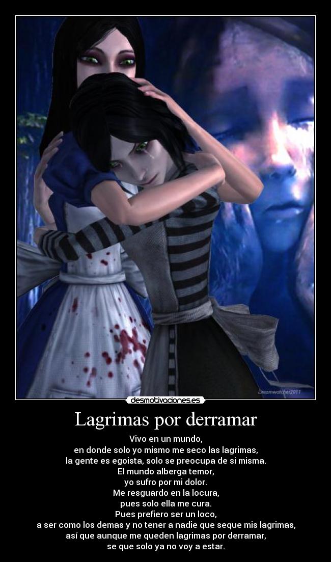 Lagrimas por derramar - Vivo en un mundo,
en donde solo yo mismo me seco las lagrimas,
la gente es egoista, solo se preocupa de si misma.
El mundo alberga temor,
yo sufro por mi dolor.
Me resguardo en la locura,
pues solo ella me cura.
Pues prefiero ser un loco,
a ser como los demas y no tener a nadie que seque mis lagrimas,
así que aunque me queden lagrimas por derramar,
se que solo ya no voy a estar.