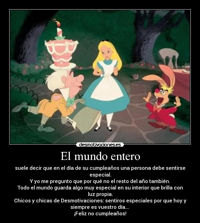 El mundo entero - suele decir que en el día de su cumpleaños una persona debe sentirse
especial.
Y yo me pregunto que por qué no el resto del año también.
Todo el mundo guarda algo muy especial en su interior que brilla con
luz propia.
Chicos y chicas de Desmotivaciones: sentiros especiales por que hoy y
siempre es vuestro día...
¡Feliz no cumpleaños!