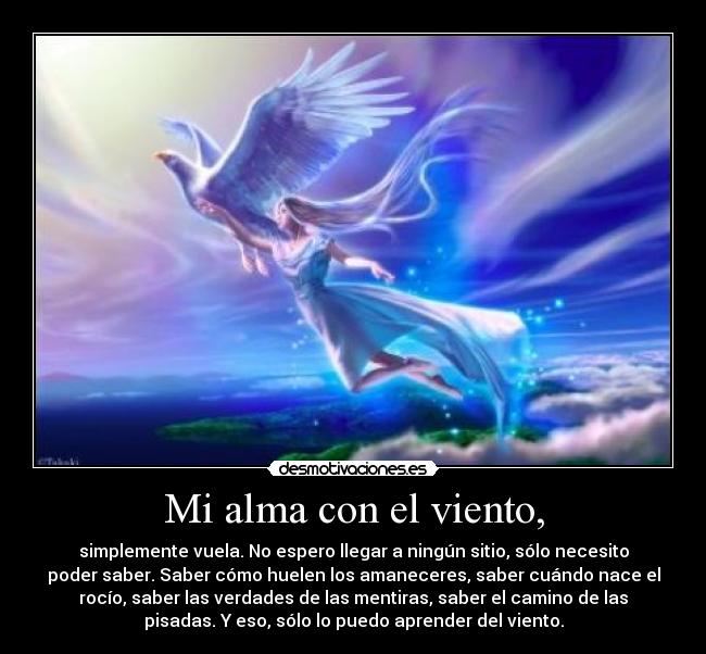 Mi alma con el viento, - simplemente vuela. No espero llegar a ningún sitio, sólo necesito
poder saber. Saber cómo huelen los amaneceres, saber cuándo nace el
rocío, saber las verdades de las mentiras, saber el camino de las
pisadas. Y eso, sólo lo puedo aprender del viento.