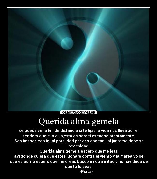 Querida alma gemela - se puede ver a km de distancia si te fijas la vida nos lleva por el
sendero que ella elija,esto es para ti escucha atentamente.
Son imanes con igual poralidad por eso chocan i al juntarse debe se
necesidad:
Querida alma gemela espero que me leas
ayi donde quiera que estes luchare contra el viento y la marea yo se
que es asi no espero que me creas busco mi otra mitad y no hay duda de
que tu lo seas.
-Porta-