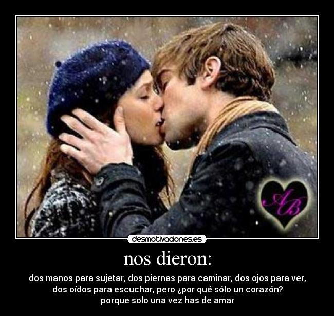nos dieron: - dos manos para sujetar, dos piernas para caminar, dos ojos para ver,
dos oídos para escuchar, pero ¿por qué sólo un corazón?
porque solo una vez has de amar