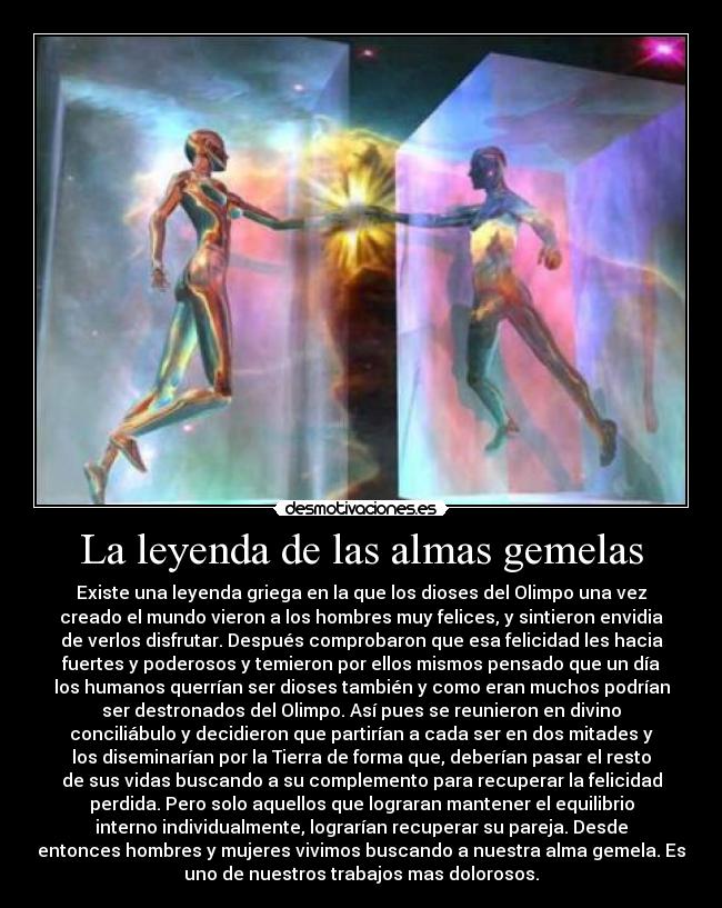 La leyenda de las almas gemelas - Existe una leyenda griega en la que los dioses del Olimpo una vez
creado el mundo vieron a los hombres muy felices, y sintieron envidia
de verlos disfrutar. Después comprobaron que esa felicidad les hacia
fuertes y poderosos y temieron por ellos mismos pensado que un día
los humanos querrían ser dioses también y como eran muchos podrían
ser destronados del Olimpo. Así pues se reunieron en divino
conciliábulo y decidieron que partirían a cada ser en dos mitades y
los diseminarían por la Tierra de forma que, deberían pasar el resto
de sus vidas buscando a su complemento para recuperar la felicidad
perdida. Pero solo aquellos que lograran mantener el equilibrio
interno individualmente, lograrían recuperar su pareja. Desde
entonces hombres y mujeres vivimos buscando a nuestra alma gemela. Es
uno de nuestros trabajos mas dolorosos.