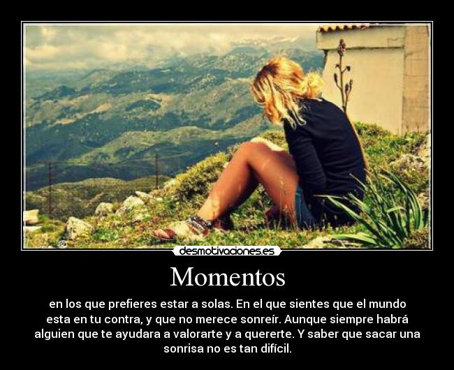 Momentos - en los que prefieres estar a solas. En el que sientes que el mundo
esta en tu contra, y que no merece sonreír. Aunque siempre habrá
alguien que te ayudara a valorarte y a quererte. Y saber que sacar una
sonrisa no es tan difícil.