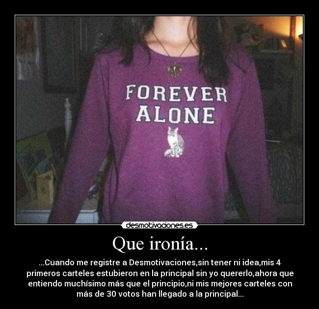 Que ironía... - ...Cuando me registre a Desmotivaciones,sin tener ni idea,mis 4
primeros carteles estubieron en la principal sin yo quererlo,ahora que
entiendo muchísimo más que el principio,ni mis mejores carteles con
más de 30 votos han llegado a la principal...