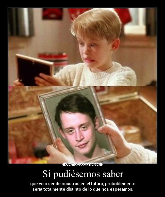 Si pudiésemos saber - que va a ser de nosotros en el futuro, probablemente
sería totalmente distinto de lo que nos esperamos.