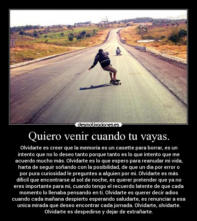 Quiero venir cuando tu vayas. - Olvidarte es creer que la memoria es un casette para borrar, es un
intento que no lo deseo tanto porque tanto es lo que intento que me
acuerdo mucho más. Olvidarte es lo que espero para reanudar mi vida,
harta de seguir soñando con la posibilidad, de que un dia por error o
por pura curiosidad le preguntes a alguien por mi. Olvidarte es más
dificil que encontrarse al sol de noche, es querer pretender que ya no
eres importante para mi, cuando tengo el recuerdo latente de que cada
momento lo llenaba pensando en ti. Olvidarte es querer decir adios
cuando cada mañana despierto esperando saludarte, es renunciar a esa
unica mirada que deseo encontrar cada jornada. Olvidarte, olvidarte.
Olvidarte es despedirse y dejar de extrañarte.